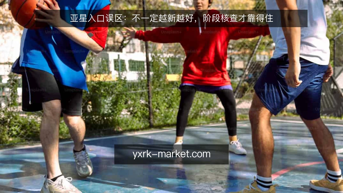 亚星入口误区：不一定越新越好，阶段核查才靠得住